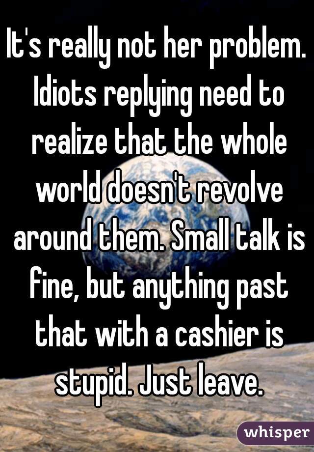 It's really not her problem. Idiots replying need to realize that the whole world doesn't revolve around them. Small talk is fine, but anything past that with a cashier is stupid. Just leave.