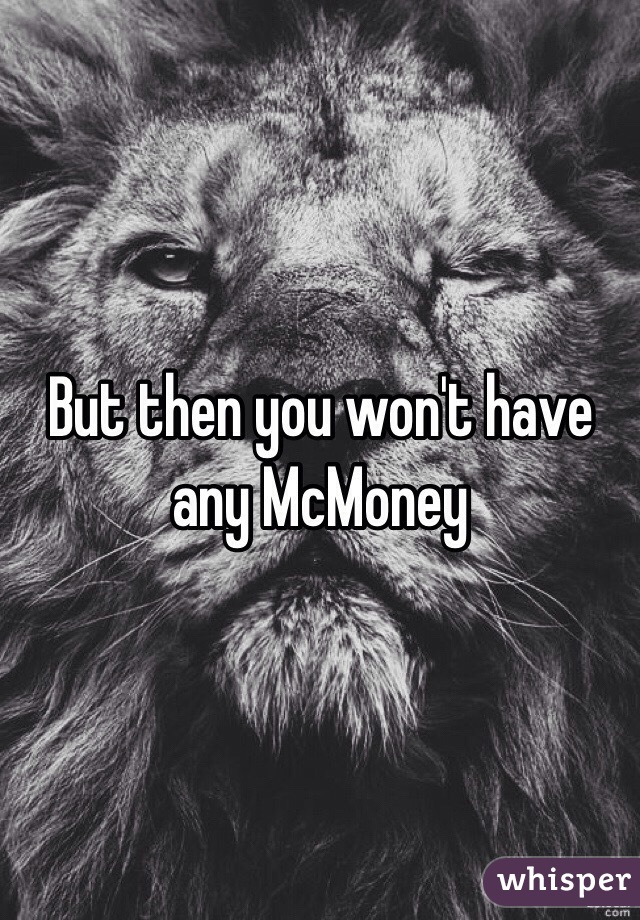 But then you won't have any McMoney 