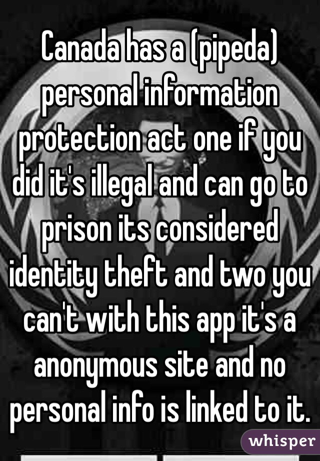Canada has a (pipeda) personal information protection act one if you did it's illegal and can go to prison its considered identity theft and two you can't with this app it's a anonymous site and no personal info is linked to it. 