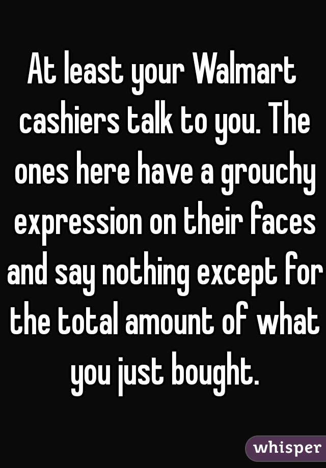 At least your Walmart cashiers talk to you. The ones here have a grouchy expression on their faces and say nothing except for the total amount of what you just bought.