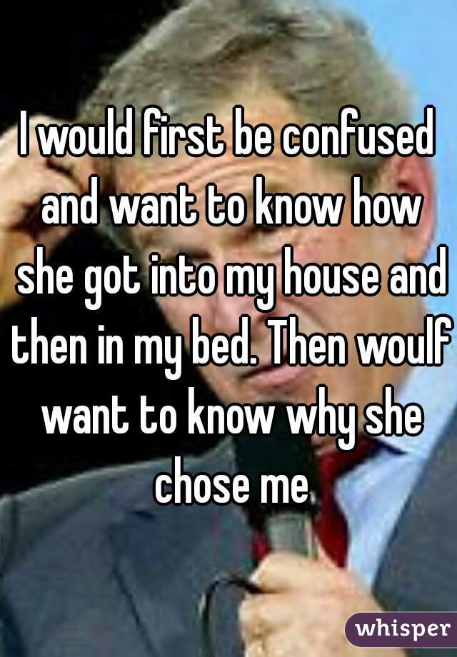 I would first be confused and want to know how she got into my house and then in my bed. Then woulf want to know why she chose me
