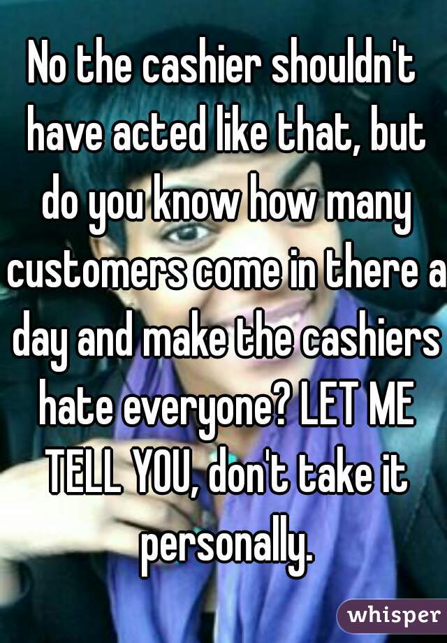 No the cashier shouldn't have acted like that, but do you know how many customers come in there a day and make the cashiers hate everyone? LET ME TELL YOU, don't take it personally.