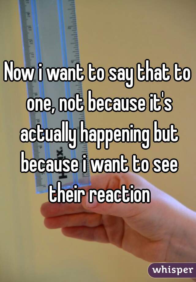 Now i want to say that to one, not because it's actually happening but because i want to see their reaction