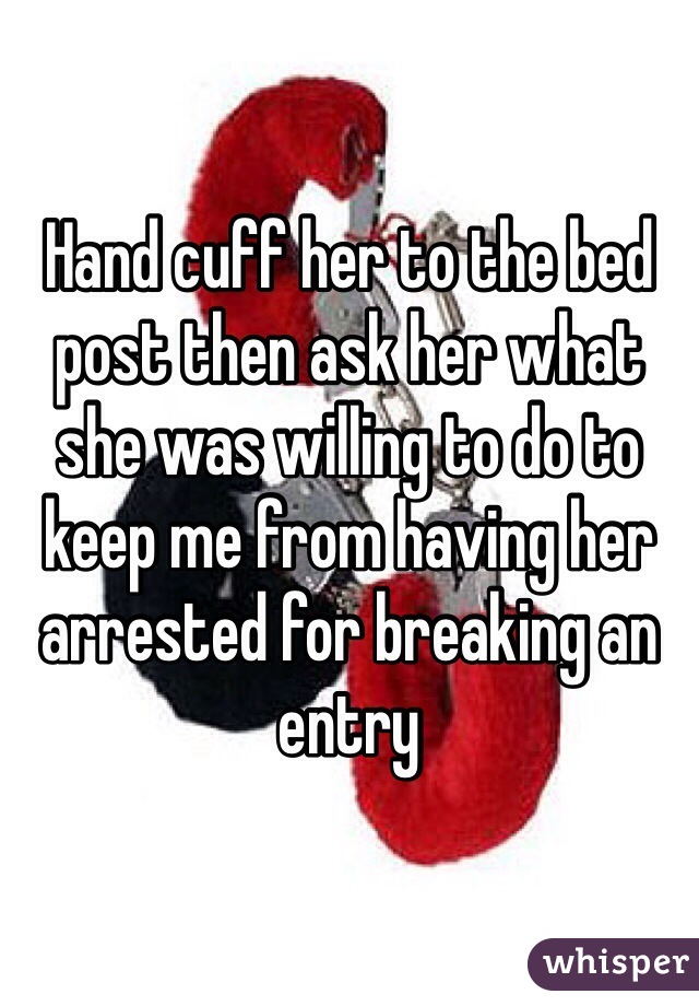 Hand cuff her to the bed post then ask her what she was willing to do to keep me from having her arrested for breaking an entry