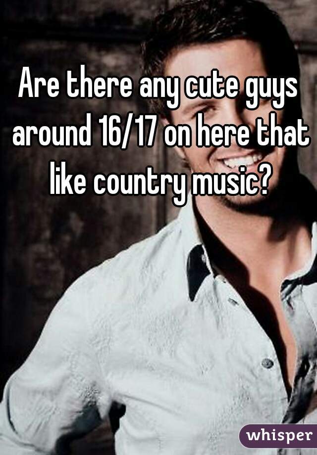 Are there any cute guys around 16/17 on here that like country music?