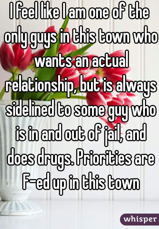 I feel like I am one of the only guys in this town who wants an actual relationship, but is always sidelined to some guy who is in and out of jail, and does drugs. Priorities are F-ed up in this town