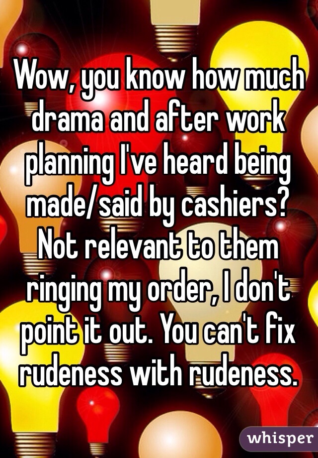 Wow, you know how much drama and after work planning I've heard being made/said by cashiers? Not relevant to them ringing my order, I don't point it out. You can't fix rudeness with rudeness. 