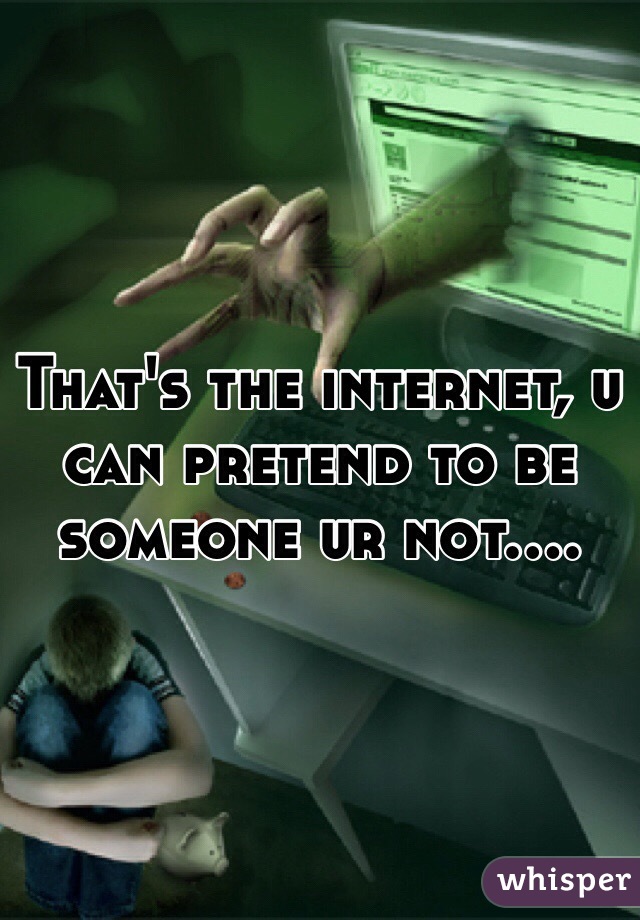 That's the internet, u can pretend to be someone ur not....