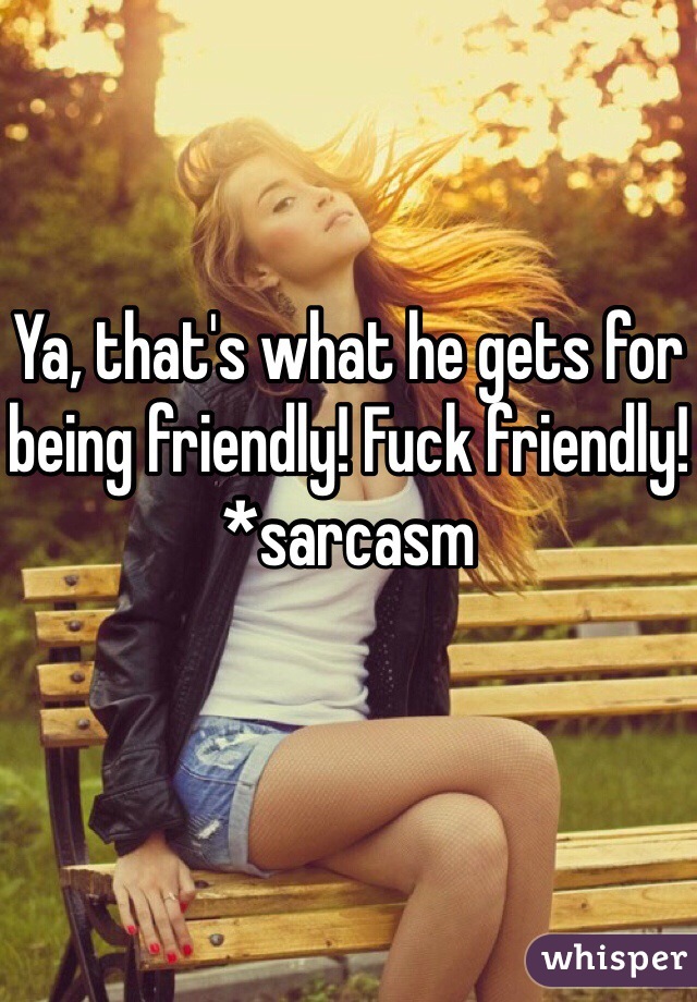 Ya, that's what he gets for being friendly! Fuck friendly!
*sarcasm