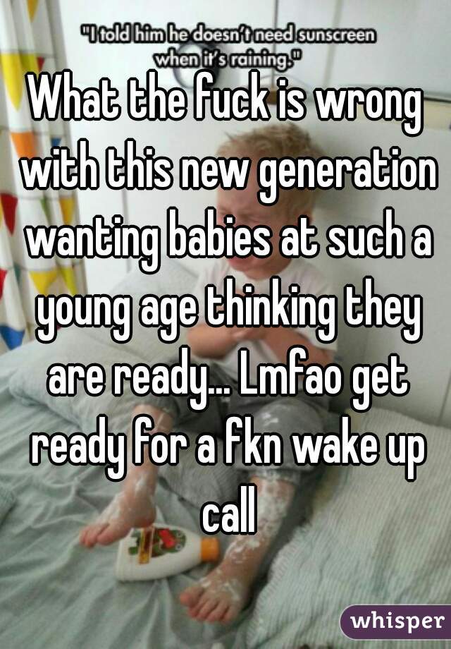What the fuck is wrong with this new generation wanting babies at such a young age thinking they are ready... Lmfao get ready for a fkn wake up call