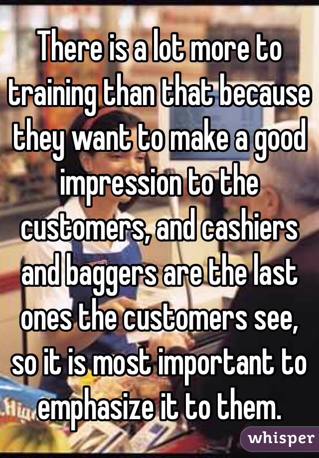 There is a lot more to training than that because they want to make a good impression to the customers, and cashiers and baggers are the last ones the customers see, so it is most important to emphasize it to them.