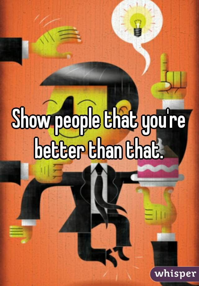 Show people that you're better than that. 