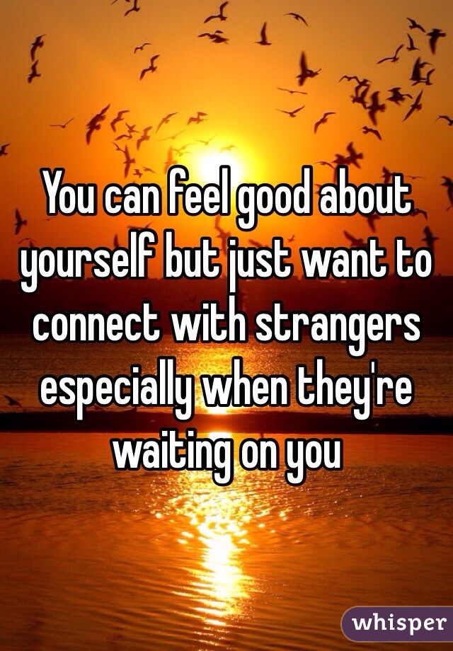 You can feel good about yourself but just want to connect with strangers especially when they're waiting on you