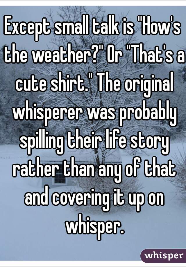 Except small talk is "How's the weather?" Or "That's a cute shirt." The original whisperer was probably spilling their life story rather than any of that and covering it up on whisper.