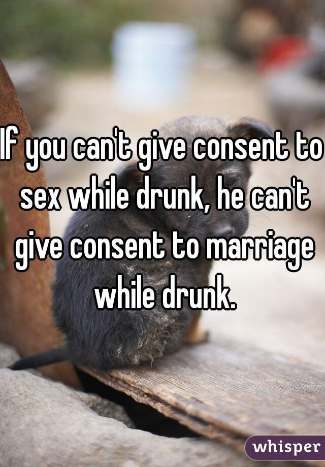 If you can't give consent to sex while drunk, he can't give consent to marriage while drunk.