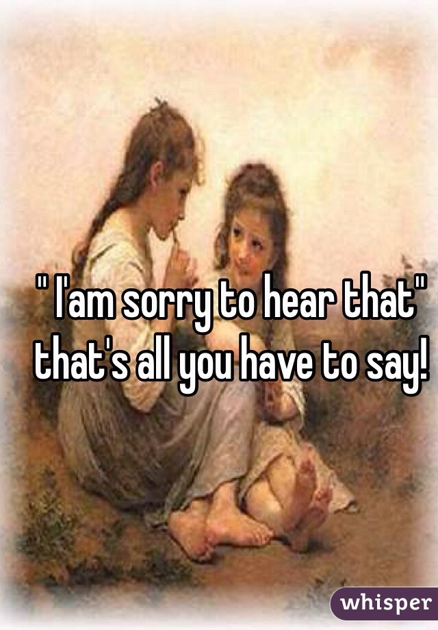 " I'am sorry to hear that" that's all you have to say!