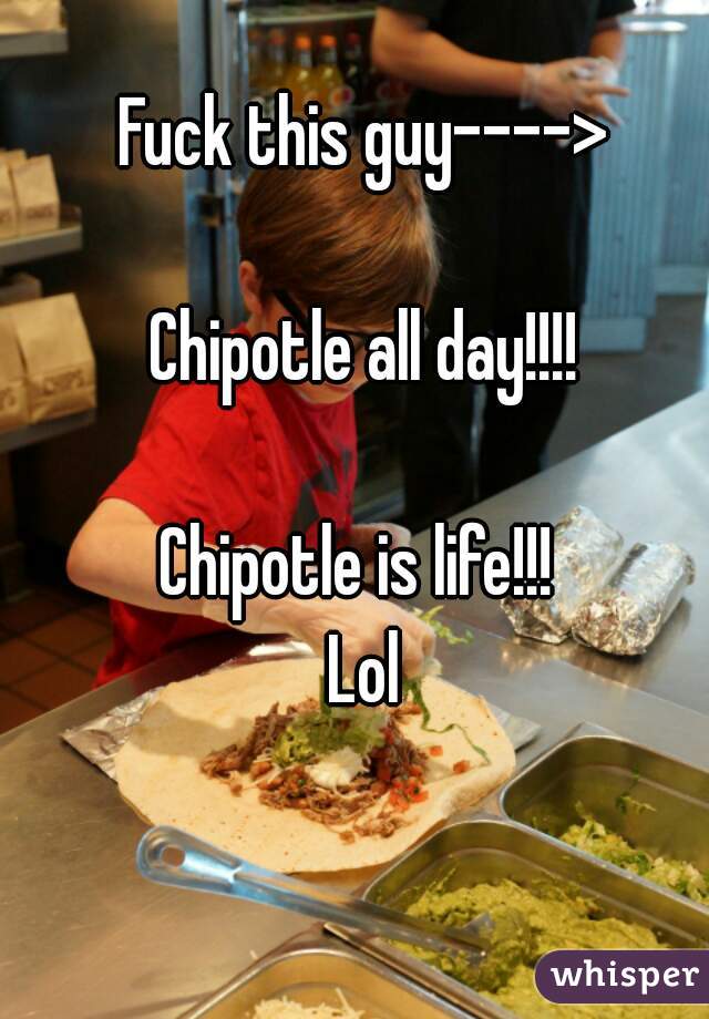 Fuck this guy---->

Chipotle all day!!!!

Chipotle is life!!! 
Lol