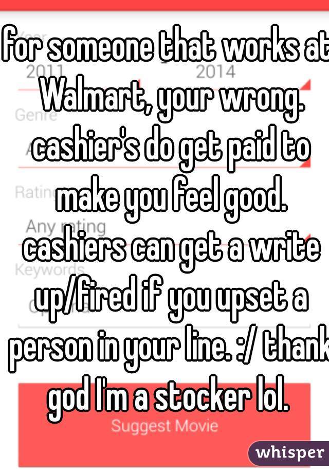 for someone that works at Walmart, your wrong. cashier's do get paid to make you feel good. cashiers can get a write up/fired if you upset a person in your line. :/ thank god I'm a stocker lol. 