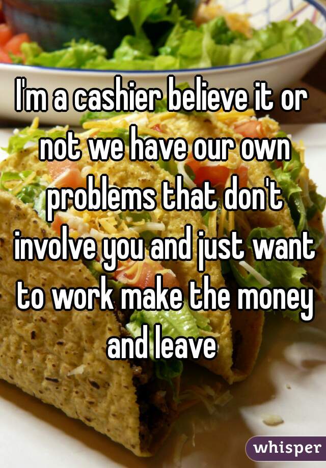 I'm a cashier believe it or not we have our own problems that don't involve you and just want to work make the money and leave 