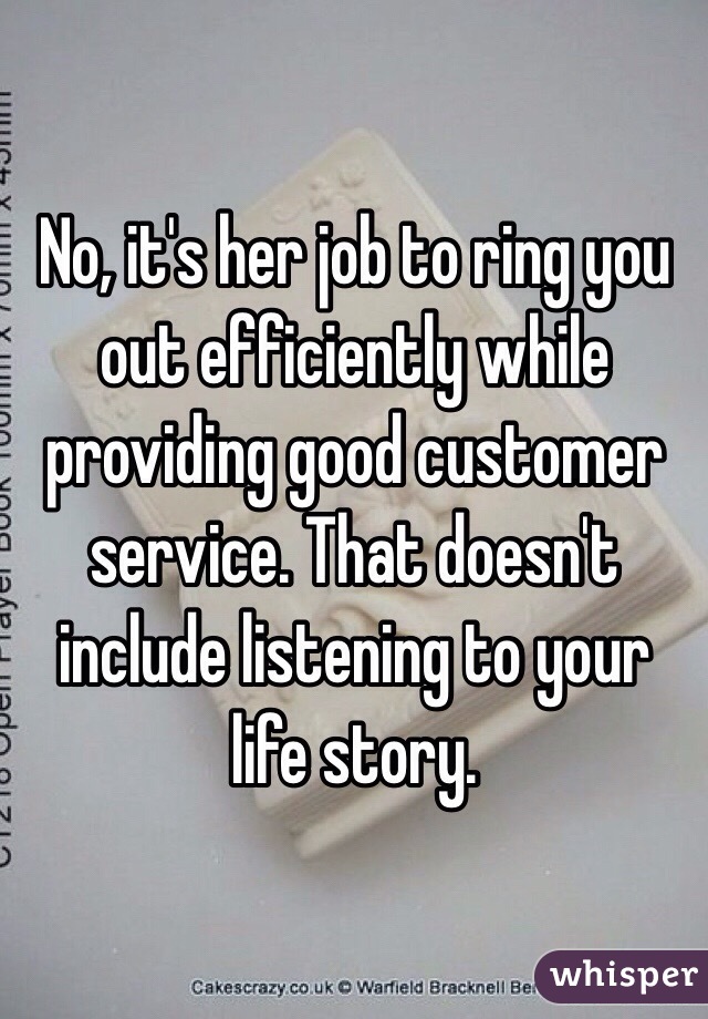 No, it's her job to ring you out efficiently while providing good customer service. That doesn't include listening to your life story. 