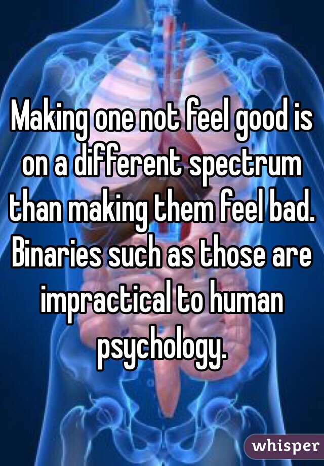 Making one not feel good is on a different spectrum than making them feel bad. Binaries such as those are impractical to human psychology. 