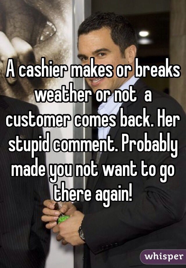 A cashier makes or breaks weather or not  a customer comes back. Her stupid comment. Probably made you not want to go there again!