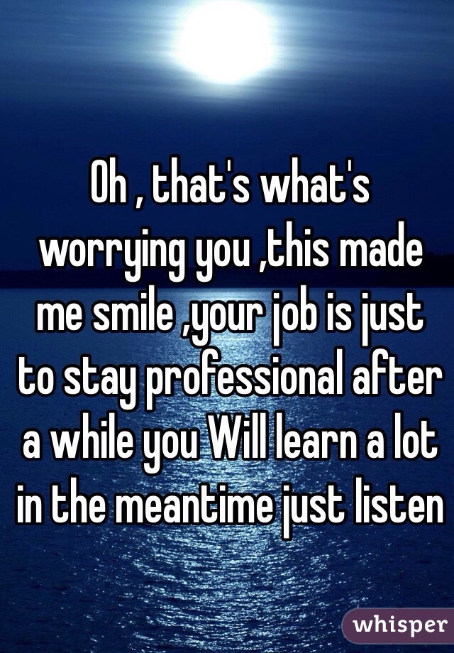 Oh , that's what's worrying you ,this made me smile ,your job is just to stay professional after a while you Will learn a lot in the meantime just listen 