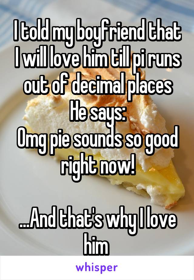 I told my boyfriend that I will love him till pi runs out of decimal places
He says:
Omg pie sounds so good right now!

...And that's why I love him 
