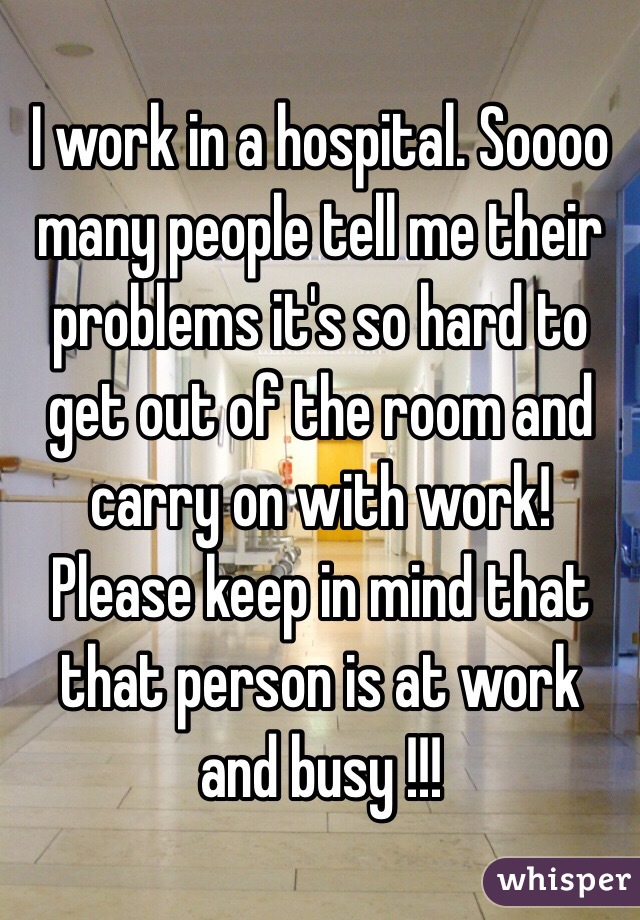 I work in a hospital. Soooo many people tell me their problems it's so hard to get out of the room and carry on with work! Please keep in mind that that person is at work and busy !!!