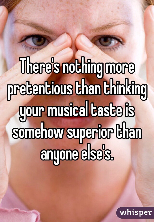 There's nothing more pretentious than thinking your musical taste is somehow superior than anyone else's. 