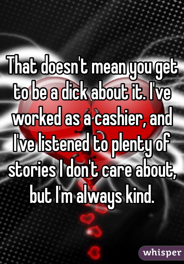 That doesn't mean you get to be a dick about it. I've worked as a cashier, and I've listened to plenty of stories I don't care about, but I'm always kind. 