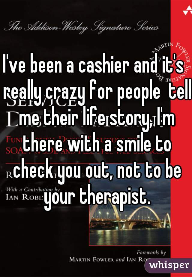 I've been a cashier and it's  really crazy for people  tell me their life story, I'm there with a smile to check you out, not to be your therapist.