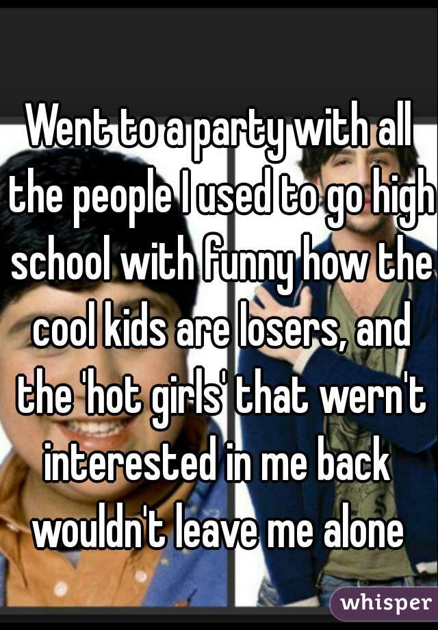 Went to a party with all the people I used to go high school with funny how the cool kids are losers, and the 'hot girls' that wern't interested in me back  wouldn't leave me alone 