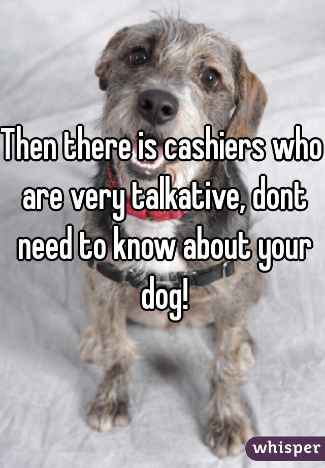 Then there is cashiers who are very talkative, dont need to know about your dog!