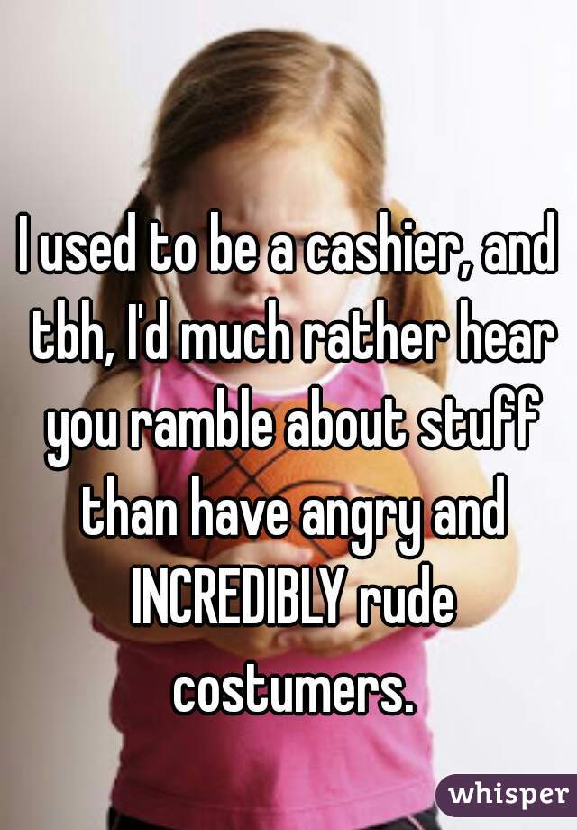 I used to be a cashier, and tbh, I'd much rather hear you ramble about stuff than have angry and INCREDIBLY rude costumers.