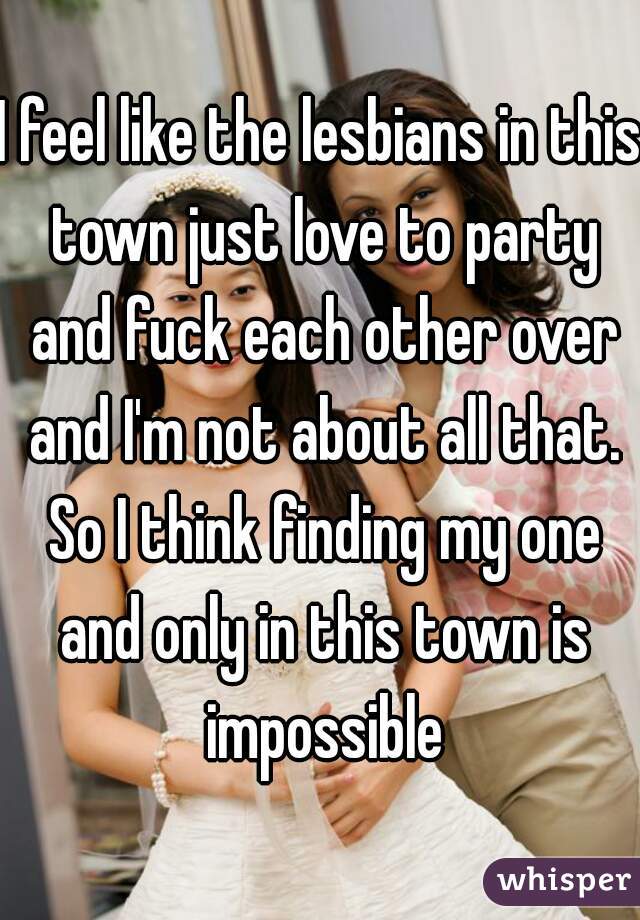 I feel like the lesbians in this town just love to party and fuck each other over and I'm not about all that. So I think finding my one and only in this town is impossible