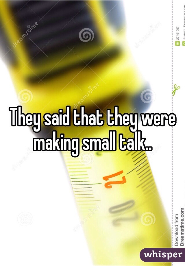 They said that they were making small talk.. 