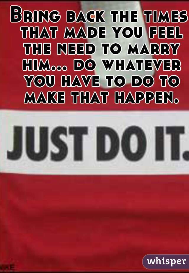 Bring back the times that made you feel the need to marry him... do whatever you have to do to make that happen.