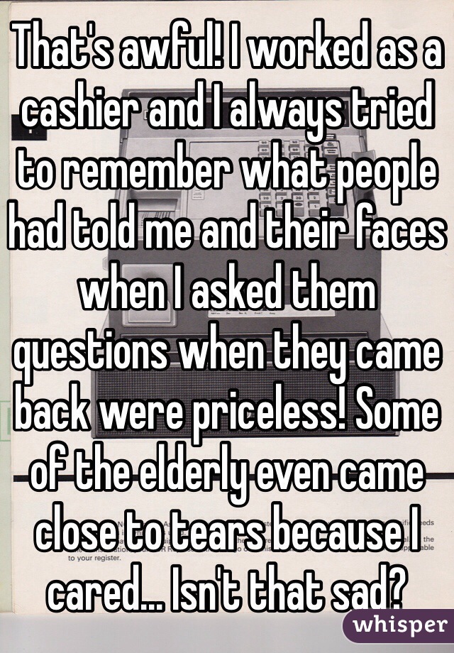 That's awful! I worked as a cashier and I always tried to remember what people had told me and their faces when I asked them questions when they came back were priceless! Some of the elderly even came close to tears because I cared... Isn't that sad?