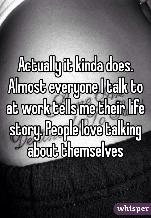 Actually it kinda does. Almost everyone I talk to at work tells me their life story. People love talking about themselves 