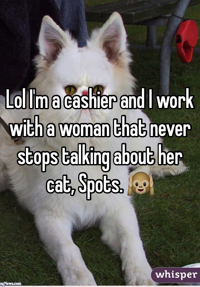 Lol I'm a cashier and I work with a woman that never stops talking about her cat, Spots. 🙉