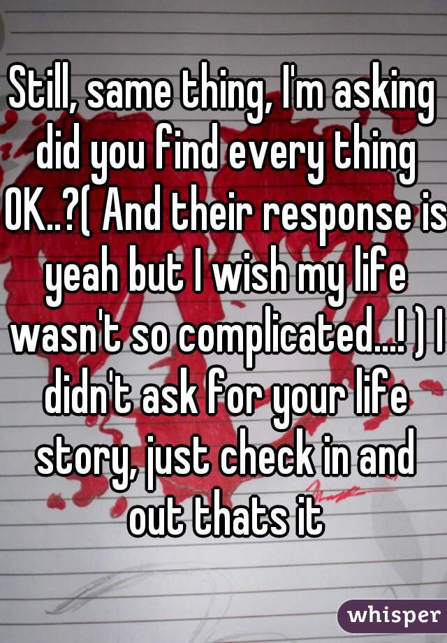 Still, same thing, I'm asking did you find every thing OK..?( And their response is yeah but I wish my life wasn't so complicated...! ) I didn't ask for your life story, just check in and out thats it