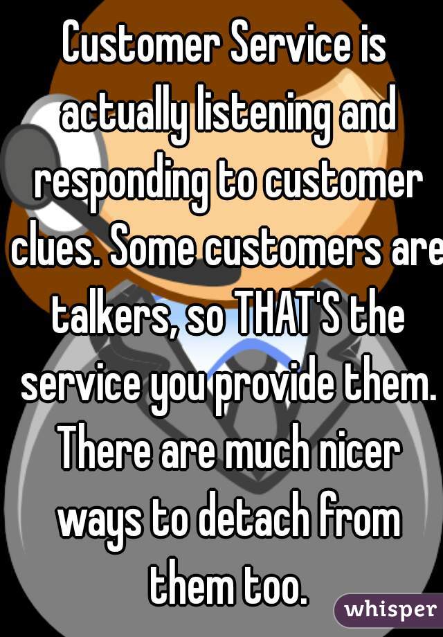 Customer Service is actually listening and responding to customer clues. Some customers are talkers, so THAT'S the service you provide them. There are much nicer ways to detach from them too.