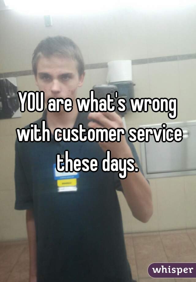 YOU are what's wrong with customer service these days. 