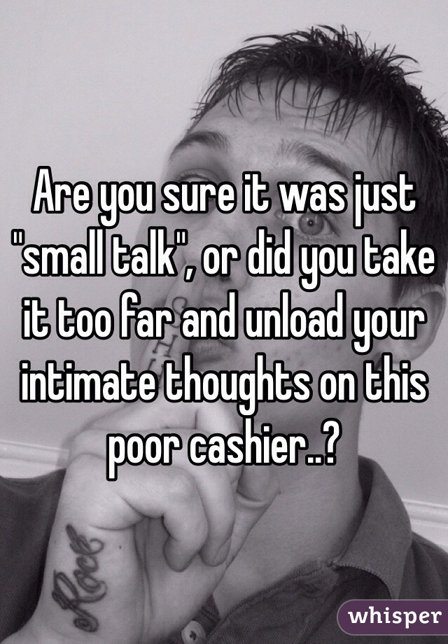 Are you sure it was just "small talk", or did you take it too far and unload your intimate thoughts on this poor cashier..?