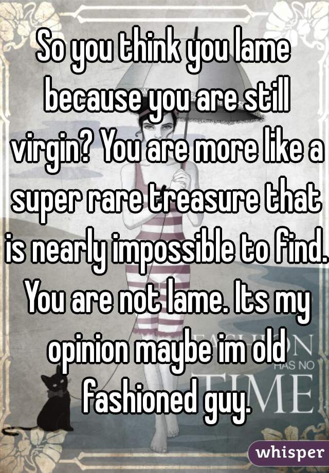 So you think you lame because you are still virgin? You are more like a super rare treasure that is nearly impossible to find. You are not lame. Its my opinion maybe im old fashioned guy.