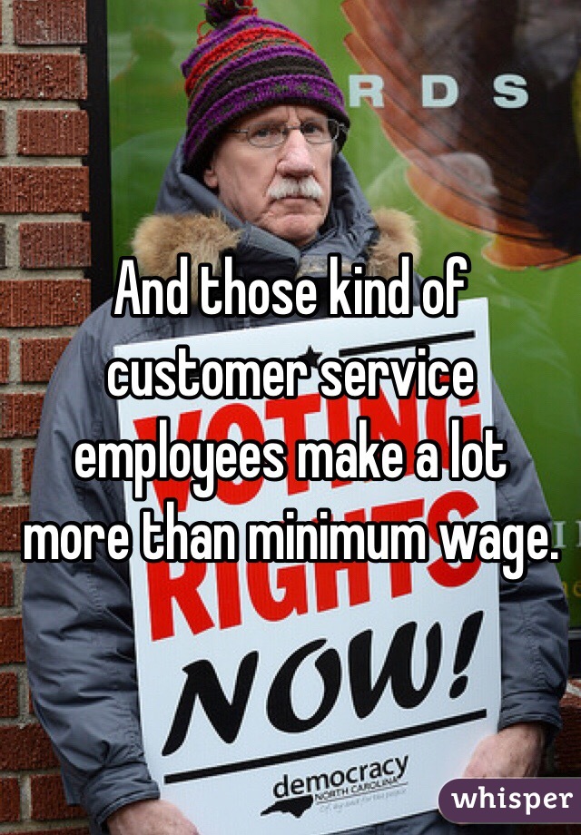 And those kind of customer service employees make a lot more than minimum wage. 