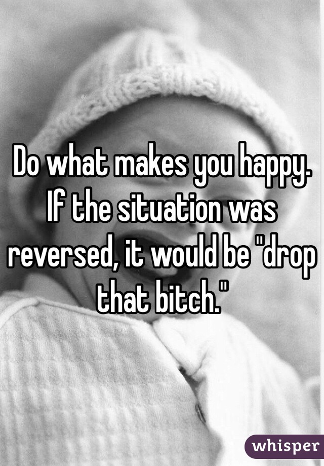 Do what makes you happy. If the situation was reversed, it would be "drop that bitch." 