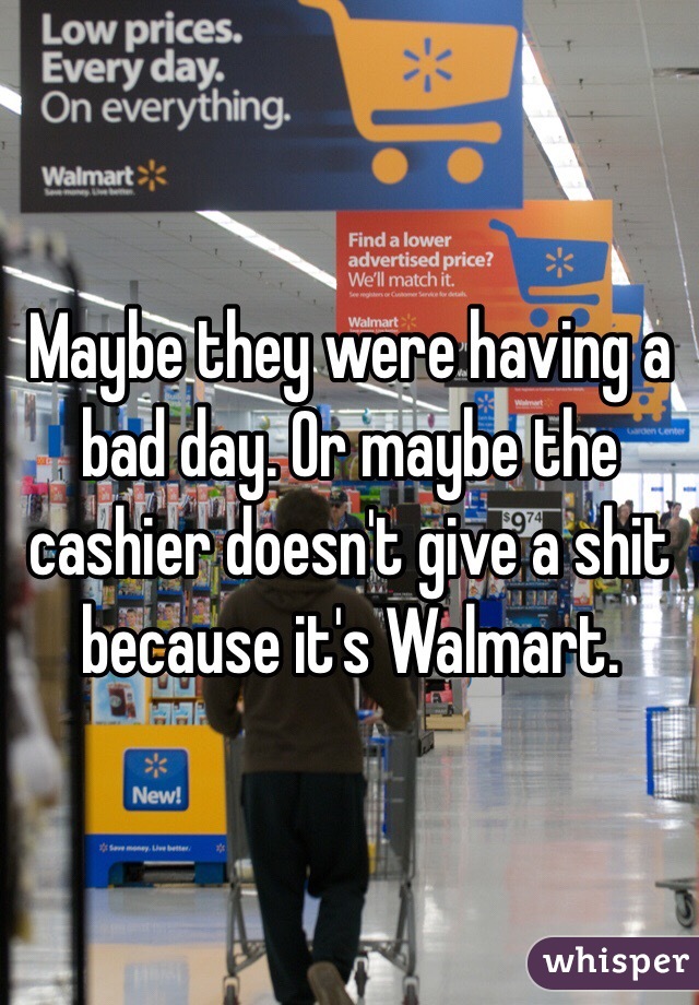 Maybe they were having a bad day. Or maybe the cashier doesn't give a shit because it's Walmart. 