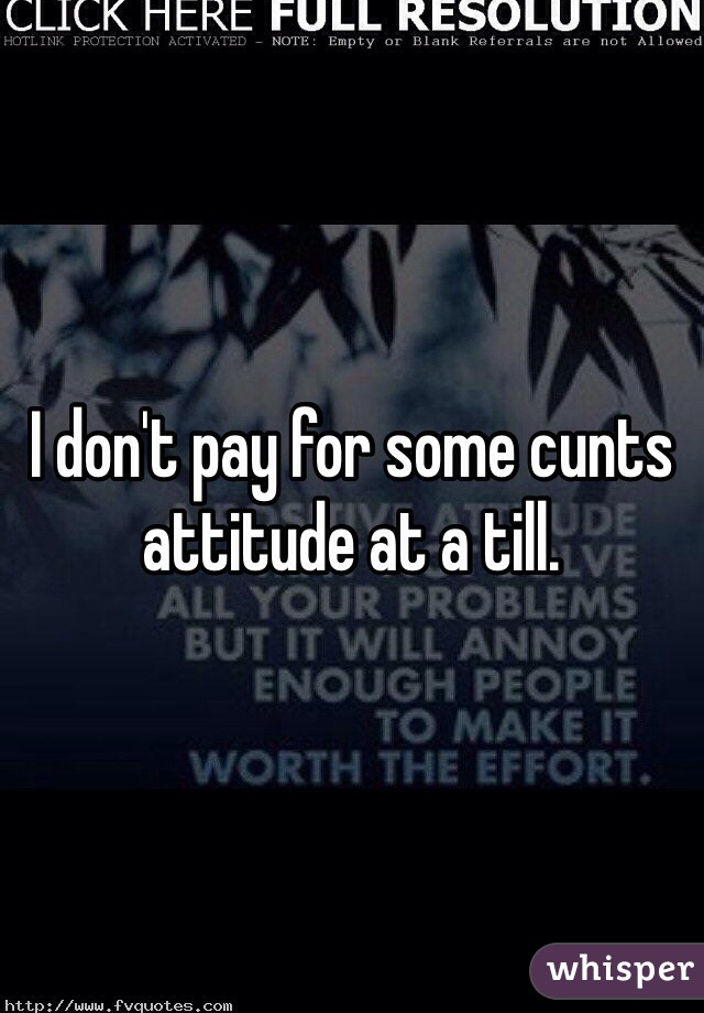 I don't pay for some cunts attitude at a till. 